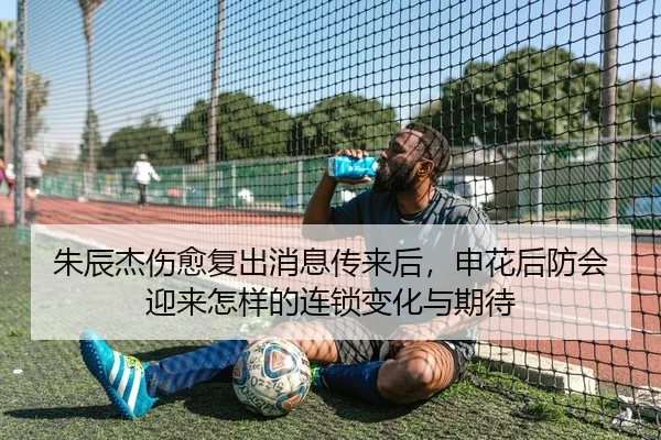 朱辰杰伤愈复出消息传来后，申花后防会迎来怎样的连锁变化与期待