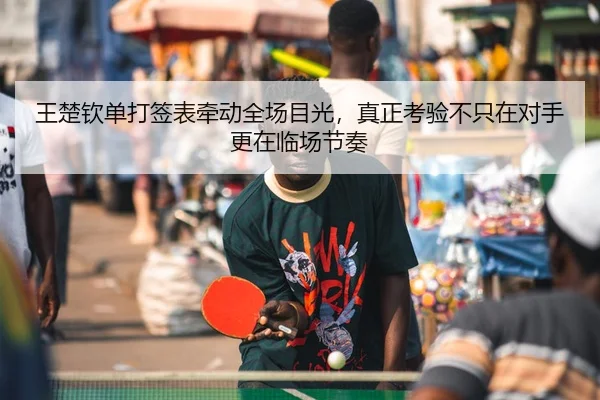 王楚钦单打签表牵动全场目光，真正考验不只在对手更在临场节奏