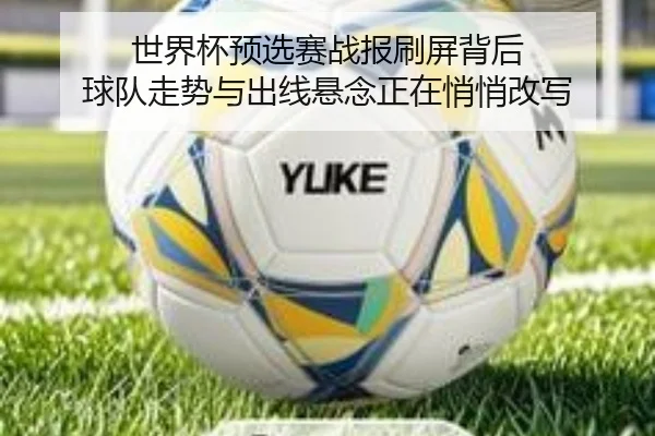 世界杯预选赛战报刷屏背后 球队走势与出线悬念正在悄悄改写